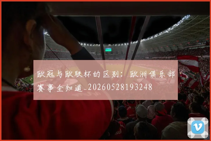 欧冠与欧联杯的区别：欧洲俱乐部赛事全知道_20260528193248
