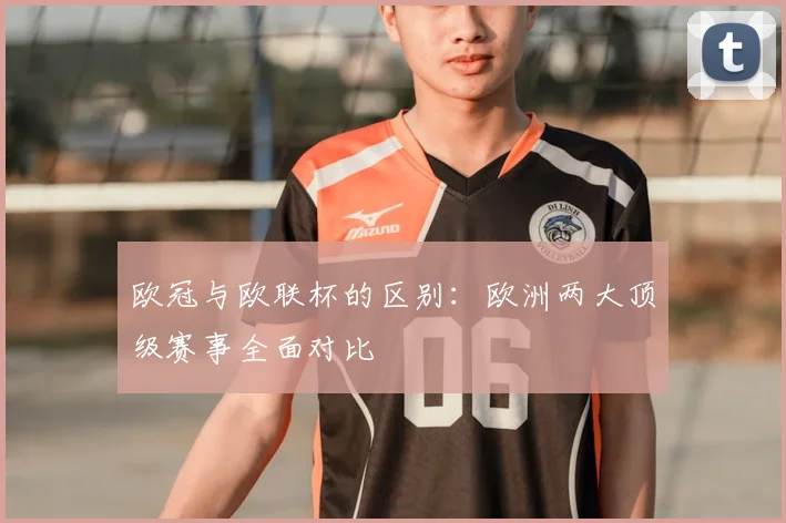 欧冠与欧联杯的区别:欧洲两大顶级赛事全面对比