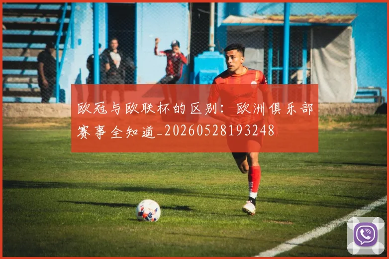 欧冠与欧联杯的区别:欧洲俱乐部赛事全知道_20260528193248